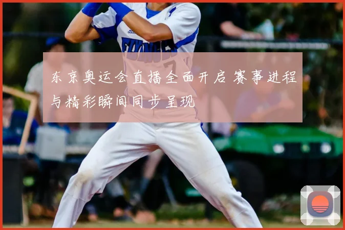 东京奥运会直播全面开启 赛事进程与精彩瞬间同步呈现