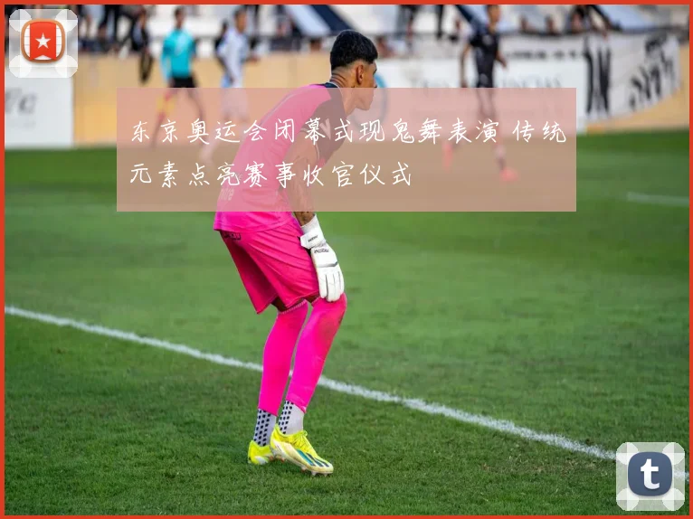 东京奥运会闭幕式现鬼舞表演 传统元素点亮赛事收官仪式