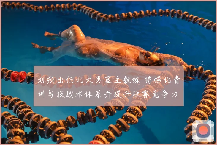 刘朔出任北大男篮主教练 将强化青训与技战术体系并提升联赛竞争力